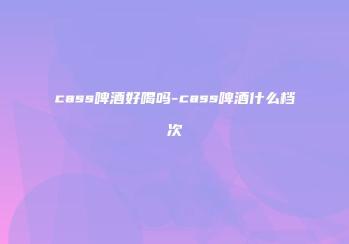 cass啤酒好喝吗-cass啤酒什么档次