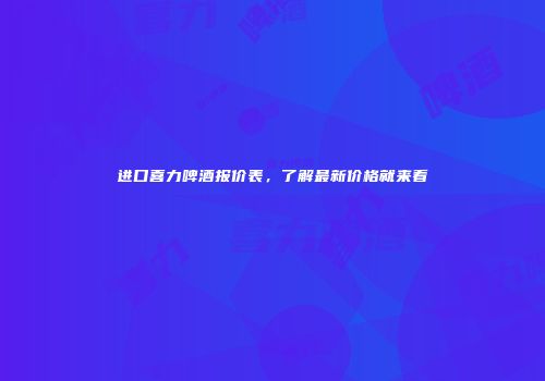 进口喜力啤酒报价表，了解最新价格就来看