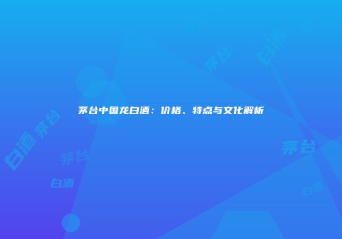 茅台中国龙白酒：价格、特点与文化解析