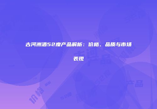 古河洲酒52度产品解析：价格、品质与市场表现