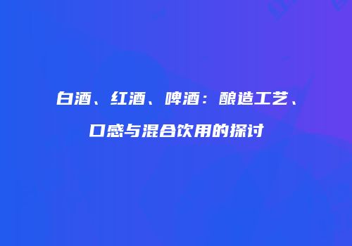 白酒、红酒、啤酒：酿造工艺、口感与混合饮用的探讨
