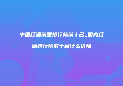 中国红酒销量排行榜前十名_国内红酒排行榜前十名什么价格