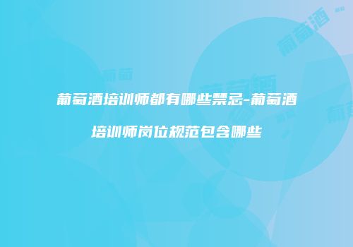 葡萄酒培训师都有哪些禁忌-葡萄酒培训师岗位规范包含哪些