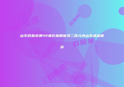 山东百脉泉酒42度价格解析及二百元内山东酒品推荐