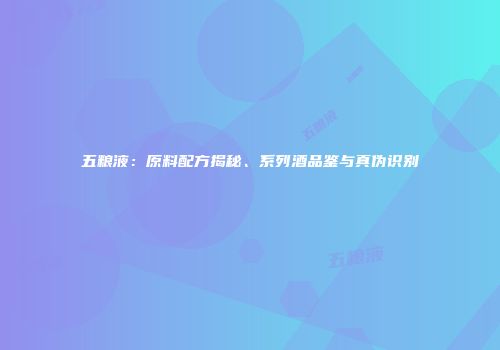 五粮液：原料配方揭秘、系列酒品鉴与真伪识别