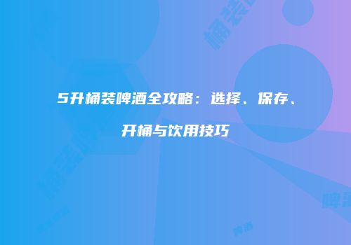 5升桶装啤酒全攻略：选择、保存、开桶与饮用技巧