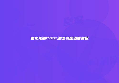 皇家龙船2018,皇家龙船酒业加盟