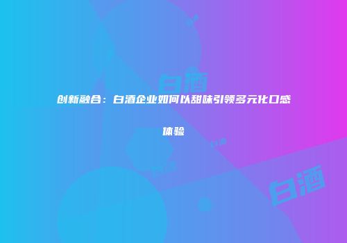 创新融合：白酒企业如何以甜味引领多元化口感体验