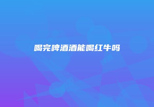 喝完啤酒酒能喝红牛吗