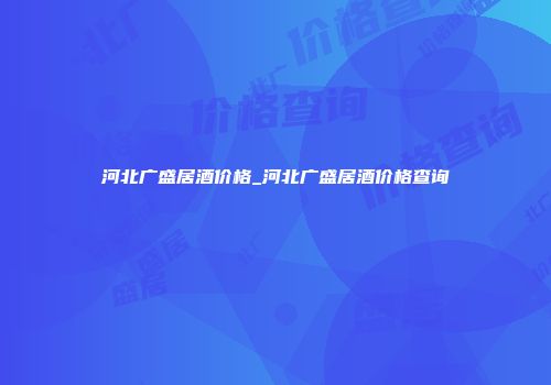 河北广盛居酒价格_河北广盛居酒价格查询