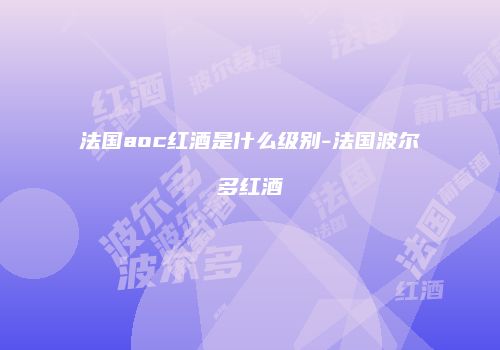 法国aoc红酒是什么级别-法国波尔多红酒