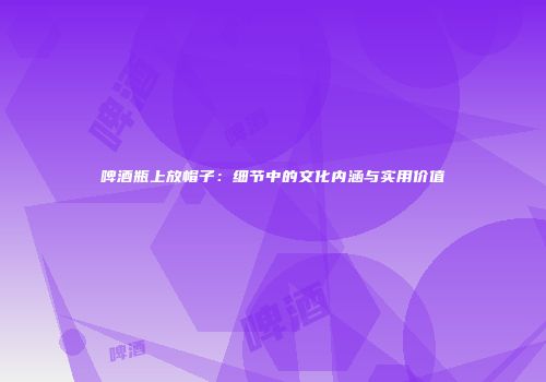 啤酒瓶上放帽子：细节中的文化内涵与实用价值