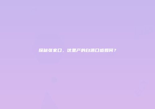 探秘张家口，这里产的白酒口感如何？