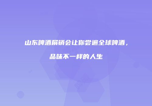 山东啤酒展销会让你尝遍全球啤酒，品味不一样的人生
