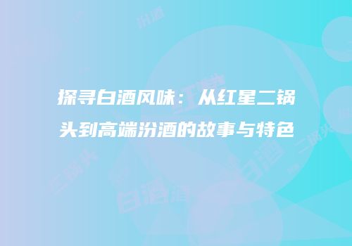 探寻白酒风味：从红星二锅头到高端汾酒的故事与特色