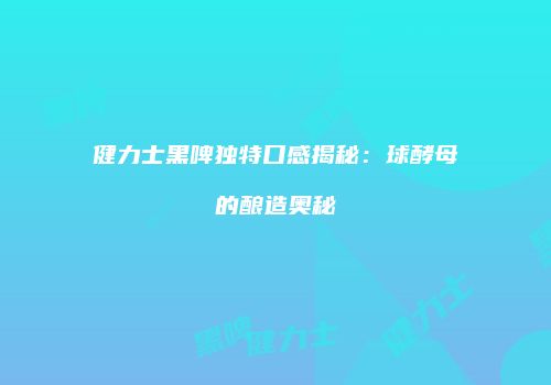 健力士黑啤独特口感揭秘：球酵母的酿造奥秘