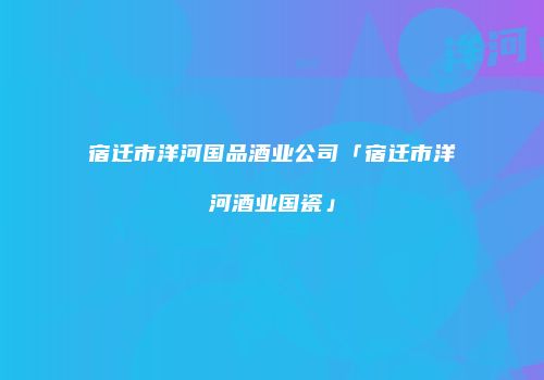 宿迁市洋河国品酒业公司「宿迁市洋河酒业国瓷」