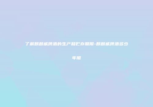 了解麒麟威啤酒的生产和贮存期限-麒麟威啤酒多少年限
