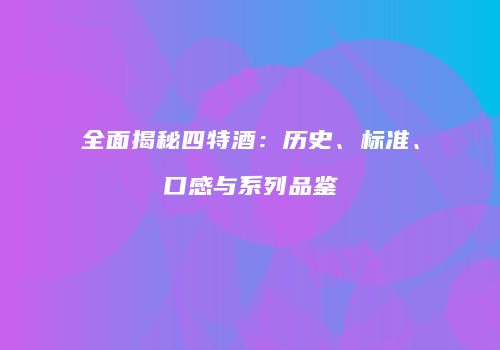 全面揭秘四特酒：历史、标准、口感与系列品鉴