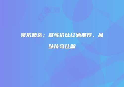 京东精选：高性价比红酒推荐，品味传奇佳酿