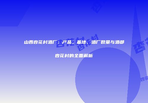 山西杏花村酒厂：产品、基地、酒厂数量与酒都杏花村的全面解析