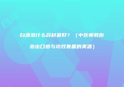白酒泡什么药材最好？（中医师教你泡出口感与功效兼备的美酒）