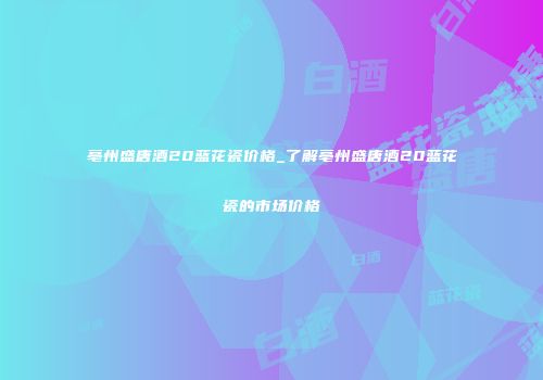 亳州盛唐酒20蓝花瓷价格_了解亳州盛唐酒20蓝花瓷的市场价格