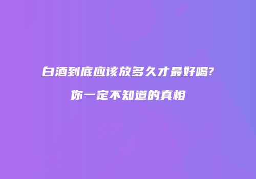 白酒到底应该放多久才最好喝?你一定不知道的真相