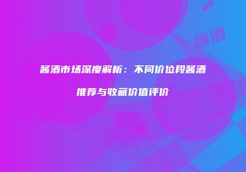 酱酒市场深度解析：不同价位段酱酒推荐与收藏价值评价