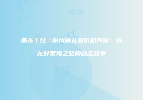 威龙干红一帆风顺礼盒价格揭秘：成龙好莱坞之路的励志故事