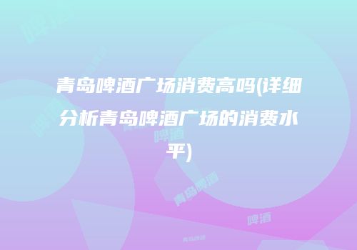 青岛啤酒广场消费高吗(详细分析青岛啤酒广场的消费水平)