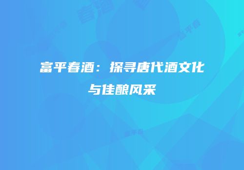 富平春酒：探寻唐代酒文化与佳酿风采