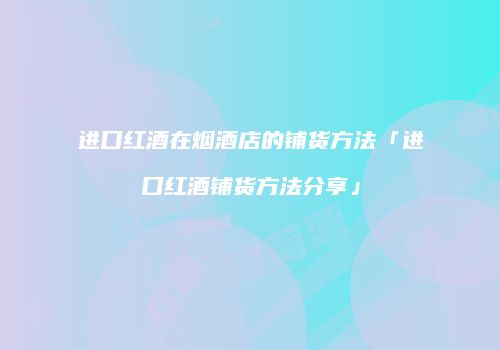进口红酒在烟酒店的铺货方法「进口红酒铺货方法分享」