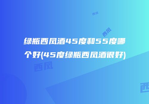 绿瓶西凤酒45度和55度哪个好(45度绿瓶西凤酒很好)