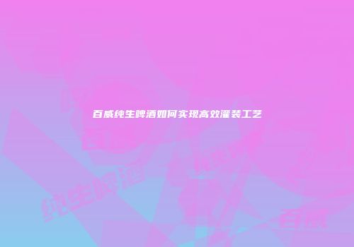 百威纯生啤酒如何实现高效灌装工艺