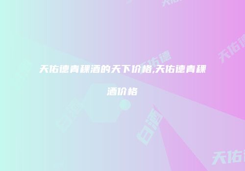 天佑德青稞酒的天下价格,天佑德青稞洒价格