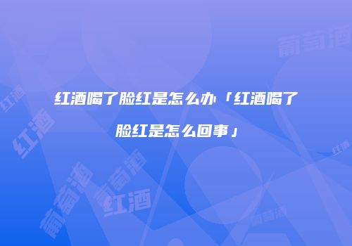 红酒喝了脸红是怎么办「红酒喝了脸红是怎么回事」