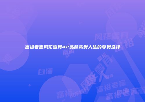 富裕老窖风花雪月42品味高贵人生的尊贵选择