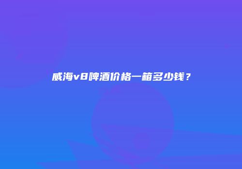 威海v8啤酒价格一箱多少钱？