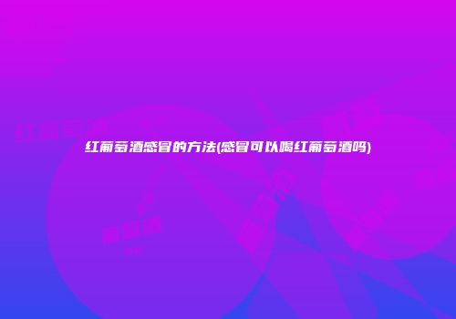 红葡萄酒感冒的方法(感冒可以喝红葡萄酒吗)