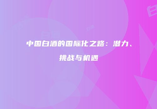 中国白酒的国际化之路：潜力、挑战与机遇