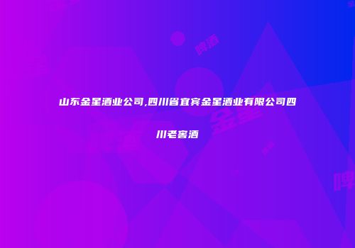山东金星酒业公司,四川省宜宾金星酒业有限公司四川老窖酒