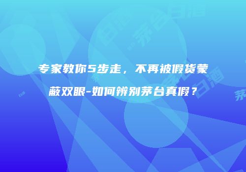 专家教你5步走，不再被假货蒙蔽双眼-如何辨别茅台真假？