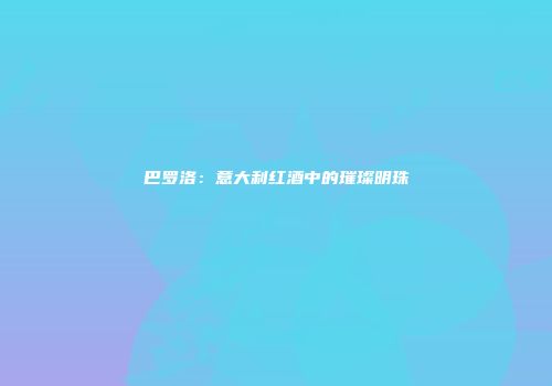 巴罗洛：意大利红酒中的璀璨明珠