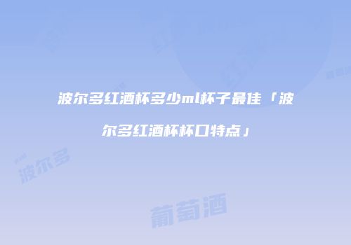 波尔多红酒杯多少ml杯子最佳「波尔多红酒杯杯口特点」