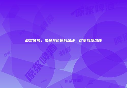 原浆啤酒：保鲜与运输的秘诀，尽享醇厚风味