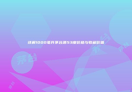 详解1000毫升茅台酒53度价格与收藏价值