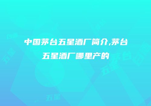 中国茅台五星酒厂简介,茅台五星酒厂哪里产的