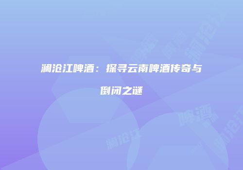 澜沧江啤酒：探寻云南啤酒传奇与倒闭之谜