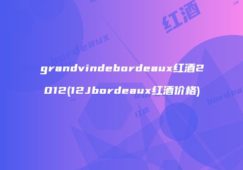 grandvindebordeaux红酒2012(12Jbordeaux红酒价格)